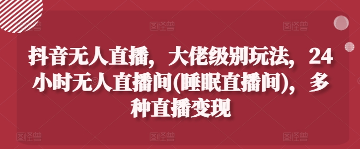 抖音无人直播，大佬级别玩法，24小时无人直播间(睡眠直播间)，多种直播变现【揭秘】-pcp资源社