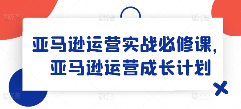 亚马逊运营实战必修课，亚马逊运营成长计划-pcp资源社