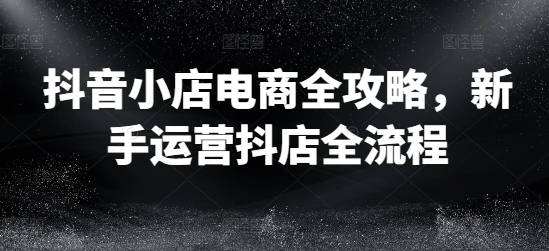 抖音小店电商全攻略，新手运营抖店全流程-pcp资源社