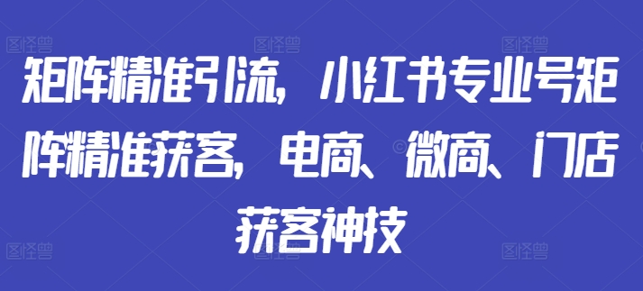 矩阵精准引流，小红书专业号矩阵精准获客，电商、微商、门店获客神技-pcp资源社