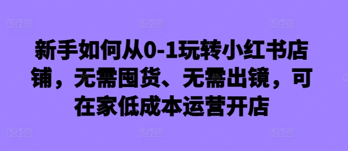 新手如何从0-1玩转小红书店铺，无需囤货、无需出镜，可在家低成本运营开店-pcp资源社
