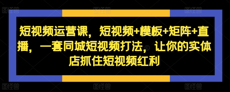 短视频运营课，短视频+模板+矩阵+直播，一套同城短视频打法，让你的实体店抓住短视频红利-pcp资源社