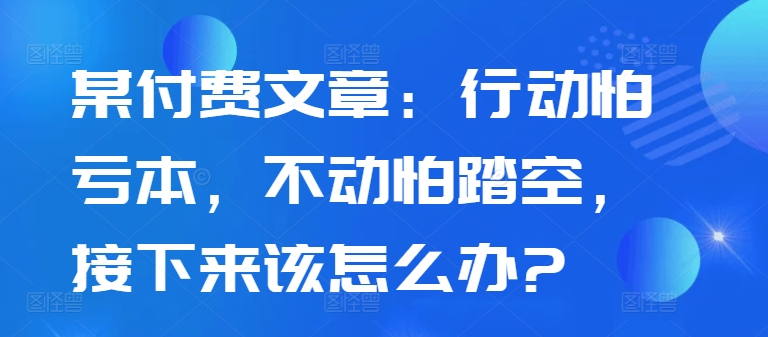 某付费文章：行动怕亏本，不动怕踏空，接下来该怎么办?-pcp资源社