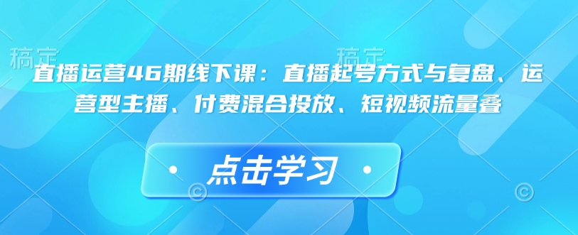 直播运营46期线下课：直播起号方式与复盘、运营型主播、付费混合投放、短视频流量叠-pcp资源社